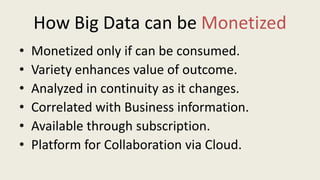 How Big Data can be Monetized
• Monetized only if can be consumed.
• Variety enhances value of outcome.
• Analyzed in continuity as it changes.
• Correlated with Business information.
• Available through subscription.
• Platform for Collaboration via Cloud.
 