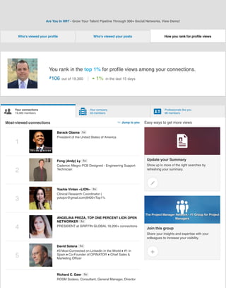 !
Your connections
19,300 members "
Your company
33 members #
Professionals like you
98 members
Are You In HR? - Grow Your Talent Pipeline Through 300+ Social Networks. View Demo!
Who's viewed your proﬁle Who's viewed your posts
You rank in the top 1% for proﬁle views among your connections.
#106 out of 19,300 $1% in the last 15 days
Most-viewed connections %Jump to you
1
Barack Obama
President of the United States of America
1st
2
Fong (Andy) Ly
Cadence Allegro PCB Designed - Engineering Support
Technician
1st
3
Yoshie Vinten ~LION~
Clinical Research Coordinator (
yotojov@gmail.com)8400+Top1%
1st
4
ANGELINA PREZA, TOP ONE PERCENT LION OPEN
NETWORKER
PRESIDENT at GRIFFIN GLOBAL 18,200+ connections
1st
5
David Solana
#3 Most Connected on LinkedIn in the World ♦ #1 in
Spain ♦ Co-Founder of OPINATOR ♦ Chief Sales &
Marketing Ofﬁcer
1st
Richard C. Geer
ROSM Sodexo, Consultant, General Manager, Director
1st
How you rank for proﬁle views
Easy ways to get more views
Update your Summary
Show up in more of the right searches by
refreshing your summary.
&
'
Join this group
Share your insights and expertise with your
colleagues to increase your visibility.
(
The Project Manager Network - #1 Group for Project
The Project Manager Network - #1 Group for Project
Managers
Managers
)
 