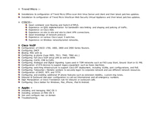  Trend Micro :- 
Installations & configuration of Trend Micro Office scan Anti-Virus Server and client and their latest patches updates. 
Installation & configuration of Trend Micro InterScan Web Security Virtual Appliance and their latest patches updates. 
 CISCO:- 
Good command over Routing and Switch of MPLS. 
Experience on QOS implementation for bandwidth rate limiting and shaping and policing of traffic. 
Experience on Cisco ASA. 
Experience on site to site and site to client VPN connections. 
Good knowledge of network protocol. 
Experience on various Cisco Layer 3 switches. 
Experience on Wireless networks/wired networks. 
 Cisco VoIP 
Configuration of CISCO 1700, 1800, 2800 and 2900 Series Routers. 
Configuring DHCP 
Binding MAC with Ip 
Configuring ip phone (type 3905, 7911, 7940, 7960 etc.) 
Configuring full Cisco VoIP setup LAN as well as WAN. 
Configuring CUCM, CME & CUPS. 
Configuring Analogue and Digital Signaling types used in TDM networks such as FXO Loop Start, Ground Start or E1 PRI. 
Configuration of ATA devices to support legacy equipment such as faxes machines. 
Configuring switching infrastructure to support Cisco IPT deployment, including VLANs, port configurations, and PoE. 
Configuring Teleworker / Remote workers to securely logon to corporate network and use different network resources. 
Configuration of DHCP, NTP, and TFTP. 
Configuring and enabling additional IP phone features such as extension mobility, custom ring tones. 
Inbound & Outbound dial-peer configuration to call out International and all emergency numbers. 
Digit Manipulation or Voice Translation rule for inbound or outbound calls. 
Configuring Cisco Jabber for Windows, Mac, iPhone, iPad & Android. 
 Apple: - 
Installing and managing MAC OS X 
Installing windows on MAC OS X 
Join and configure mac on domain 
Troubleshooting. 
 