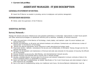 Current Job profiles: 
ASSISTANT MANAGER - IT JOB DESCRIPTION 
GENERAL STATEMENT OF DUTIES: 
Assist the IT Director as needed in providing service to employees and systems management. 
SUPERVISION RECEIVED: 
Works under the supervision of the IT Director. 
ESSENTIAL DUTIES: 
Server/ Network: - 
Manage the network and server infrastructure and evaluates performance to determine improvements to meet future growth 
and utilize advanced technologies for operational efficiency and to maximize availability of network resources. 
Under the supervision of the Director of Technology, create, deploy, and maintain a plan for server hardware and 
software lifecycles. 
Maintain documentation on all server and network hardware and software. Communicate any deficiencies or areas of 
improvement to the Director of Technology. 
Identify and allocate appropriate server resources to meet educational tec hnology needs. 
Proactively monitor, maintain, and preserve the security and confidentiality of information flowing through and into the 
network and servers. 
Manages the development and maintenance of the local and wide area networks for the purpose of ensuring the efficient 
use of technology. 
Oversee Wireless access security; Web filtering, and internal/external network security. 
Maintain backups of all essential data on servers and in network storage. 
Develop a detailed disaster recovery plans for all servers and network components to ensure continuity of data in the 
event of hardware failure or catastrophic occurrence. 
Assist with Help Desk troubleshooting, as needed. Specifically on Tier 2 and 3 level issues and when demand is high or 
other resources are unavailable. 
Due to the need of troubleshooting during non-traditional work hours, the Server/Network Administrator must be 
 