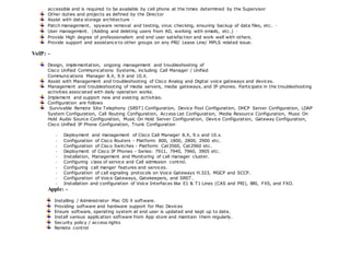 accessible and is required to be available by cell phone at the times determined by the Supervisor 
Other duties and projects as defined by the Director 
Assist with data storage architecture · 
Patch management, spyware removal and testing, virus checking, ensuring backup of data files, etc. · 
User management. (Adding and deleting users from AD, working with emails, etc.) · 
Provide High degree of professionalism and end user satisfaction and work well with others. 
Provide support and assistance to other groups on any PRI/ Lease Line/ MPLS related issue. 
VoIP: - 
Design, implementation, ongoing management and troubleshooting of 
Cisco Unified Communications Systems, including Call Manager / Unified 
Communications Manager 8.X, 9.X and 10.X. 
Assist with Management and troubleshooting of Cisco Analog and Digital voice gateways and devices. 
Management and troubleshooting of media servers, media gateways, and IP phones. Participate in the troubleshooting 
activities associated with daily operation works. 
Implement and support new and existing activities. 
Configuration are follows 
Survivable Remote Site Telephony (SRST) Configuration, Device Pool Configuration, DHCP Server Configuration, LDAP 
System Configuration, Call Routing Configuration, Access List Configuration, Media Resource Configuration, Music On 
Hold Audio Source Configuration, Music On Hold Server Configuration, Device Configuration, Gateway Configuration, 
Cisco Unified IP Phone Configuration, Trunk Configuration 
- Deployment and management of Cisco Call Manager 8.X, 9.x and 10.x. 
- Configuration of Cisco Routers - Platform: 800, 1800, 2800, 2900 etc. 
- Configuration of Cisco Switches - Platform: Cat3560, Cat2960 etc. 
- Deployment of Cisco IP Phones - Series: 7911, 7940, 7960, 3905 etc. 
- Installation, Management and Monitoring of call manager cluster. 
- Configuring class of service and Call admission control. 
- Configuring call manger features and services. 
- Configuration of call signaling protocols on Voice Gateways H.323, MGCP and SCCP. 
- Configuration of Voice Gateways, Gatekeepers, and SRST. 
- Installation and configuration of Voice Interfaces like E1 & T1 Lines (CAS and PRI), BRI, FXS, and FXO. 
Apple: - 
Installing / Administrator Mac OS X software. 
Providing software and hardware support for Mac Devices 
Ensure software, operating system at end user is updated and kept up to date. 
Install various application software from App store and maintain them regularly. 
Security policy / access rights 
Remote control 
 