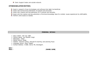Osirix Support Inside and outside network. 
OTHER RELATED DUTIES: 
Assist in research of new technologies and software that might be beneficial. 
Assist with technical documentation of systems and processes · 
Assist with creation and documentation of IT systems and networks. 
Assist with the creation and documentation of technical knowledge base for common issues experienced by end users. 
Perform other duties as needed. 
PERSONAL DETAILS 
 Date of Birth: 26th July 1989 
 Father’s Name: Shri Randhir Singh 
 Nationality: Indian 
 Marital Status: Single 
 Hobbies: Internet surfing, Attitude for learning and Listening Music 
 Language Known: Hindi, English 
 Contact Address: #1068, Sector 7B, Chandigarh. 
Date: - 
Place: - (MANOD SAINI) 
