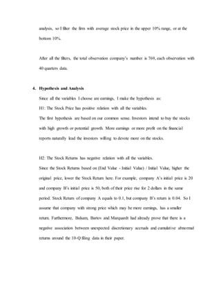 analysis, so I filter the firm with average stock price in the upper 10% range, or at the
bottom 10%.
After all the filters, the total observation company’s number is 769, each observation with
40 quarters data.
4. Hypothesis and Analysis
Since all the variables I choose are earnings, I make the hypothesis as:
H1: The Stock Price has positive relation with all the variables.
The first hypothesis are based on our common sense. Investors intend to buy the stocks
with high growth or potential growth. More earnings or more profit on the financial
reports naturally lead the investors willing to devote more on the stocks.
H2: The Stock Returns has negative relation with all the variables.
Since the Stock Returns based on (End Value - Initial Value) / Initial Value, higher the
original price, lower the Stock Return here. For example, company A’s initial price is 20
and company B’s initial price is 50, both of their price rise for 2 dollars in the same
period. Stock Return of company A equals to 0.1, but company B’s return is 0.04. So I
assume that company with strong price which may be more earnings, has a smaller
return. Furthermore, Balsam, Bartov and Marquardt had already prove that there is a
negative association between unexpected discretionary accruals and cumulative abnormal
returns around the 10-Q filing data in their paper.
 