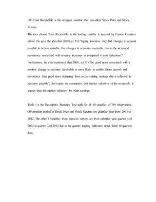 H3: Total Receivable is the strongest variable that can affect Stock Price and Stock
Returns.
The idea choose Total Receivable as the leading variable is inspired by Francis I mention
above. He gave the idea that (2008,p.153) “Equity investors may find changes in account
payable to be less valuable that changes in accounts receivable due to the increased
persistence associated with revenue increases as compared to cost reductions.”
Furthermore, he also mentioned that(2008, p.153) “the good news associated with a
positive change in accounts receivable is more likely to exhibit future growth and
persistence than good news stemming from a cost-cutting strategy that is reflected in
accounts payable”. So I make the assumption that market valuation of the receivable is
greater than the market valuation for other earnings.
Table 1 is the Descriptive Statistics Test table for all 10 variables of 769 observations.
Observation period of Stock Price and Stock Returns are calendar year from 2003 to
2012. The other 8 variables from financial reports are from calendar year quarter 4 of
2002 to quarter 3 of 2012 due to the quarter lagging reflection need. Total 40 quarters
data.
 