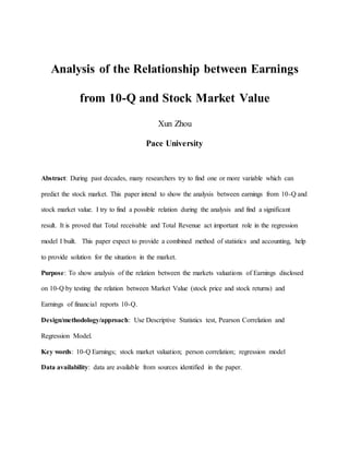 Analysis of the Relationship between Earnings
from 10-Q and Stock Market Value
Xun Zhou
Pace University
Abstract: During past decades, many researchers try to find one or more variable which can
predict the stock market. This paper intend to show the analysis between earnings from 10-Q and
stock market value. I try to find a possible relation during the analysis and find a significant
result. It is proved that Total receivable and Total Revenue act important role in the regression
model I built. This paper expect to provide a combined method of statistics and accounting, help
to provide solution for the situation in the market.
Purpose: To show analysis of the relation between the markets valuations of Earnings disclosed
on 10-Q by testing the relation between Market Value (stock price and stock returns) and
Earnings of financial reports 10-Q.
Design/methodology/approach: Use Descriptive Statistics test, Pearson Correlation and
Regression Model.
Key words: 10-Q Earnings; stock market valuation; person correlation; regression model
Data availability: data are available from sources identified in the paper.
 