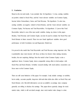 5. Conclusion
Based on the test and results. I can conclude that: for hypothesis 1 is true, earning variables
are positive related to Stock Price, and the 3 most relevant variables are Common Equity,
Income before Extraordinary Items, and Total Revenue. The hypothesis 2 is also true,
earning variables are negative related to Stock Returns, and the 3 most relevant variables are
Common Equity, Net Income and Total Receivables. For hypothesis 3, I prove that Total
Receivables indeed is one of the most useful variables during my choice in this paper.
Besides, Total Revenue and Common Equity can also be used to evaluate the Stock Price and
Stock Returns in future research. These two new found significant variables show good
performance in both Correlation test and Regression Model test.
It is proved in the model that Total Receivable and Total Revenue acting important role. This
is predictable since most investor will focus on these two factors when making decision,
besides, the new surprising findings from the model is that Common Equity is also a
significant factor. Common Equity shows comparable strong effect in both analyze with
Stock Price and Stock Returns. In further research dealing with stock market, researchers can
focus more on the Common Equity.
There are still some limitation of the paper. For example, I only include earnings as variables,
but in reality, accounts payable, long-term debt and other debts also effect on Stock Price and
Stock Returns a lot. But debt information are not as available as earnings since company
generally are willing to disclose the earnings. This paper shows quarterly change for stock
market value, which is still not detail enough, since stock market value change is a time
 