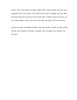 sensitive factor. Stock market can change sharply within a month, quarterly show may not so
appropriate fit the actual situation. Price Model will run better in the higher half range while
the Return Model will run better in the lower half range. For further research, the better way
may be input different range sector of price and returns, the results will be more accuracy.
I expect the analysis and method described in this paper provide a possible way when dealing
with this kind of situation in the future, and inspire more accounting issue combined with
“big data”.
 
