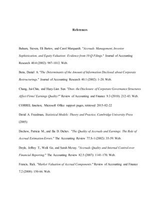 References
Balsam, Steven, Eli Bartov, and Carol Marquardt. "Accruals Management, Investor
Sophistication, and Equity Valuation: Evidence from 10-Q Filings." Journal of Accounting
Research 40.4 (2002): 987-1012. Web.
Bens, Daniel A. "The Determinants of the Amount of Information Disclosed about Corporate
Restructurings." Journal of Accounting Research 40.1 (2002): 1-20. Web.
Chang, Jui-Chin, and Huey-Lian Sun. "Does the Disclosure of Corporate Governance Structures
Affect Firms' Earnings Quality?" Review of Accounting and Finance 9.3 (2010): 212-43. Web.
CORREL function, Microsoft Office support pages, retrieved 2015-02-22
David A. Freedman, Statistical Models: Theory and Practice, Cambridge University Press
(2005)
Dechow, Patricia M., and Ilia D. Dichev. "The Quality of Accruals and Earnings: The Role of
Accrual Estimation Errors." The Accounting Review 77.S-1 (2002): 35-59. Web.
Doyle, Jeffrey T., Weili Ge, and Sarah Mcvay. "Accruals Quality and Internal Control over
Financial Reporting." The Accounting Review 82.5 (2007): 1141-170. Web.
Francis, Rick. "Market Valuation of Accrual Components." Review of Accounting and Finance
7.2 (2008): 150-66. Web.
 