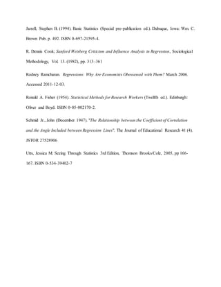 Jarrell, Stephen B. (1994). Basic Statistics (Special pre-publication ed.). Dubuque, Iowa: Wm. C.
Brown Pub. p. 492. ISBN 0-697-21595-4.
R. Dennis Cook; Sanford Weisberg Criticism and Influence Analysis in Regression, Sociological
Methodology, Vol. 13. (1982), pp. 313–361
Rodney Ramcharan. Regressions: Why Are Economists Obessessed with Them? March 2006.
Accessed 2011-12-03.
Ronald A. Fisher (1954). Statistical Methods for Research Workers (Twelfth ed.). Edinburgh:
Oliver and Boyd. ISBN 0-05-002170-2.
Schmid Jr., John (December 1947). "The Relationship between the Coefficient of Correlation
and the Angle Included between Regression Lines". The Journal of Educational Research 41 (4).
JSTOR 27528906
Utts, Jessica M. Seeing Through Statistics 3rd Edition, Thomson Brooks/Cole, 2005, pp 166-
167. ISBN 0-534-39402-7
 