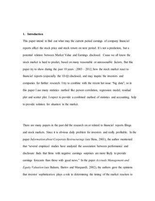 1. Introduction
This paper intend to find out what may the current period earnings of company financial
reports affect the stock price and stock return on next period. It’s not a prediction, but a
potential relation between Market Value and Earnings disclosed. Cause we all know the
stock market is hard to predict, based on many reasonable or unreasonable factors. But this
paper try to show during the past 10 years : 2003 – 2012, how the stock market react to
financial reports (especially the 10-Q) disclosed, and may inspire the investors and
companies for further research. I try to combine with the recent hot issue “big data”, so in
this paper I use many statistics method like person correlation, regression model, residual
plot and scatter plot. I expect to provide a combined method of statistics and accounting, help
to provide solution for situation in the market.
There are many papers in the past did the research on or related to financial reports filings
and stock markets. Since it is obvious daily problem for investors and really profitable. In the
paper Information about Corporate Restructurings (see Bens, 2001), the author mentioned
that “several empirical studies have analyzed the association between performance and
disclosure finds that firms with negative earnings surprises are more likely to provide
earnings forecasts than those with good news.” In the paper Accruals Management and
Equity Valuation (see Balsam, Bartov and Marquardt, 2002), the authors gave the opinions
that investor sophistication plays a role in determining the timing of the market reaction to
 