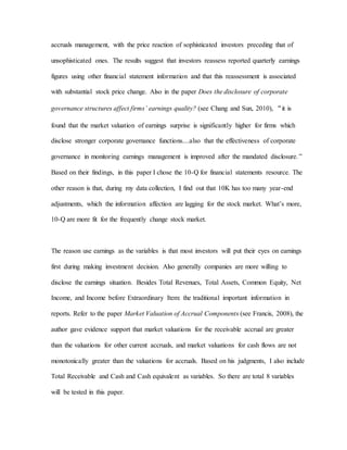 accruals management, with the price reaction of sophisticated investors preceding that of
unsophisticated ones. The results suggest that investors reassess reported quarterly earnings
figures using other financial statement information and that this reassessment is associated
with substantial stock price change. Also in the paper Does the disclosure of corporate
governance structures affect firms’ earnings quality? (see Chang and Sun, 2010), “it is
found that the market valuation of earnings surprise is significantly higher for firms which
disclose stronger corporate governance functions....also that the effectiveness of corporate
governance in monitoring earnings management is improved after the mandated disclosure.”
Based on their findings, in this paper I chose the 10-Q for financial statements resource. The
other reason is that, during my data collection, I find out that 10K has too many year-end
adjustments, which the information affection are lagging for the stock market. What’s more,
10-Q are more fit for the frequently change stock market.
The reason use earnings as the variables is that most investors will put their eyes on earnings
first during making investment decision. Also generally companies are more willing to
disclose the earnings situation. Besides Total Revenues, Total Assets, Common Equity, Net
Income, and Income before Extraordinary Item: the traditional important information in
reports. Refer to the paper Market Valuation of Accrual Components (see Francis, 2008), the
author gave evidence support that market valuations for the receivable accrual are greater
than the valuations for other current accruals, and market valuations for cash flows are not
monotonically greater than the valuations for accruals. Based on his judgments, I also include
Total Receivable and Cash and Cash equivalent as variables. So there are total 8 variables
will be tested in this paper.
 