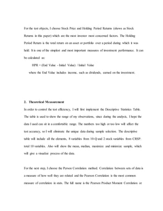 For the test objects, I choose Stock Price and Holding Period Returns (shows as Stock
Returns in this paper) which are the most investor most concerned factors. The Holding
Period Return is the total return on an asset or portfolio over a period during which it was
held. It is one of the simplest and most important measures of investment performance. It can
be calculated as:
HPR = (End Value - Initial Value) / Initial Value
where the End Value includes income, such as dividends, earned on the investment.
2. Theoretical Measurement
In order to control the test efficiency, I will first implement the Descriptive Statistics Table.
The table is used to show the range of my observations, since during the analysis, I hope the
data I used can sit in a comfortable range. The numbers too high or too low will affect the
test accuracy, so I will eliminate the unique data during sample selection. The descriptive
table will include all the elements, 8 variables from 10-Q and 2 stock variables from CRSP:
total 10 variables. Also will show the mean, median, maximize and minimize sample, which
will give a visualize process of the data.
For the next step, I choose the Person Correlation method. Correlation between sets of data is
a measure of how well they are related and the Pearson Correlation is the most common
measure of correlation in stats. The full name is the Pearson Product Moment Correlation or
 