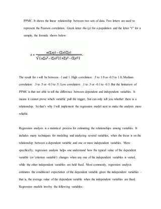 PPMC. It shows the linear relationship between two sets of data. Two letters are used to
represent the Pearson correlation: Greek letter rho (ρ) for a population and the letter “r” for a
sample, the formula shows below:
The result for r will be between -1 and 1. High correlation: .5 to 1.0 or -0.5 to 1.0; Medium
correlation: .3 to .5 or -0.3 to .5; Low correlation: .1 to .3 or -0.1 to -0.3. But the limitation of
PPMC is that not able to tell the difference between dependent and independent variables. It
means it cannot prove which variable pull the trigger, but can only tell you whether there is a
relationship. So that’s why I will implement the regression model next to make the analysis more
reliable.
Regression analysis is a statistical process for estimating the relationships among variables. It
includes many techniques for modeling and analyzing several variables, when the focus is on the
relationship between a dependent variable and one or more independent variables. More
specifically, regression analysis helps one understand how the typical value of the dependent
variable (or 'criterion variable') changes when any one of the independent variables is varied,
while the other independent variables are held fixed. Most commonly, regression analysis
estimates the conditional expectation of the dependent variable given the independent variables –
that is, the average value of the dependent variable when the independent variables are fixed.
Regression models involve the following variables:
 
