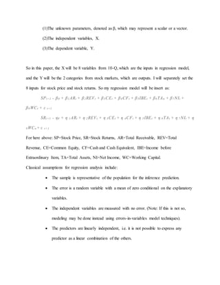 (1)The unknown parameters, denoted as β, which may represent a scalar or a vector.
(2)The independent variables, X.
(3)The dependent variable, Y.
So in this paper, the X will be 8 variables from 10-Q, which are the inputs in regression model,
and the Y will be the 2 categories from stock markets, which are outputs. I will separately set the
8 inputs for stock price and stock returns. So my regression model will be insert as:
SPt+1 = β0 + β1ARt + β2REVt + β3CEt + β4CFt + β5IBEt + β6TAn + β7NIt +
β8WCt + ε t+1
SRt+1 = η0 + η 1ARt + η 2REVt + η 3CEt + η 4CFt + η 5IBEt + η 6TAt + η 7NIt + η
8WCn+ ε t+1
For here above: SP=Stock Price, SR=Stock Returns, AR=Total Receivable, REV=Total
Revenue, CE=Common Equity, CF=Cash and Cash Equivalent, IBE=Income before
Extraordinary Item, TA=Total Assets, NI=Net Income, WC=Working Capital.
Classical assumptions for regression analysis include:
 The sample is representative of the population for the inference prediction.
 The error is a random variable with a mean of zero conditional on the explanatory
variables.
 The independent variables are measured with no error. (Note: If this is not so,
modeling may be done instead using errors-in-variables model techniques).
 The predictors are linearly independent, i.e. it is not possible to express any
predictor as a linear combination of the others.
 