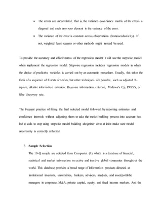  The errors are uncorrelated, that is, the variance–covariance matrix of the errors is
diagonal and each non-zero element is the variance of the error.
 The variance of the error is constant across observations (homoscedasticity). If
not, weighted least squares or other methods might instead be used.
To provide the accuracy and effectiveness of the regression model, I will use the stepwise model
when implement the regression model. Stepwise regression includes regression models in which
the choice of predictive variables is carried out by an automatic procedure. Usually, this takes the
form of a sequence of F-tests or t-tests, but other techniques are possible, such as adjusted R-
square, Akaike information criterion, Bayesian information criterion, Mallows's Cp, PRESS, or
false discovery rate.
The frequent practice of fitting the final selected model followed by reporting estimates and
confidence intervals without adjusting them to take the model building process into account has
led to calls to stop using stepwise model building altogether or to at least make sure model
uncertainty is correctly reflected.
3. Sample Selection
The 10-Q sample are selected from Compustat (1), which is a database of financial,
statistical and market information on active and inactive global companies throughout the
world. This database provides a broad range of information products directed at
institutional investors, universities, bankers, advisors, analysts, and asset/portfolio
managers in corporate, M&A, private capital, equity, and fixed income markets. And the
 