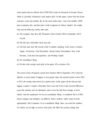 stock market data are selected from CRSP (The Center for Research in Security Prices),
which is a provider of historical stock market data. For this paper, I chose from the North
American sector and monthly file for the stock market data. I pivot the monthly CRSP
data to quarterly first, and then joint it with Compustat by Tickers Symbol. The sample
must met the following criteria after joint:
(a) The company must have full 40 quarters (from October 2002 to September 2012)
records.
(b) The firm has a December fiscal year-end.
(c) The firm must have full records of the 8 variables including Total Assets, Common
Equity, Net Income, Total Receivable, Income before Extraordinary Item, Total
Revenue, Cash and Cash equivalent, and Working Capital.
(d) No consolidated filings.
(e) No firm with average stock price in the upper 10% or bottom 10%.
The reason I chose 40 quarters period from October 2002 to September 2012 is that the
affection to stock market is lagging to next period. Since the research period is from 2003
to 2012, the earning data need to be a quarter prior. In this paper, all the data are joint
lagging a quarter. I require a December fiscal year-end in (b) so that seasonal differences
across the calendar year are eliminated when I cross the data from earnings to stock
market. And the requirement for (d), no consolidated filings is considered that in CRSP,
parent company and subsidiary use different sticker symbols, which cannot be joint
appropriately with Compustat. So no consolidated filings firms can avoid this problem.
For criteria (e), too high or too low stock price will affect the accuracy during data
 