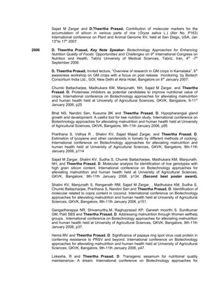 Sajad M Zargar and D.Theertha Prasad. Contribution of molecular markers for the
accumulation of silicon in various parts of rice (Oryza sativa L.) (Abr No. P163)
International conference on Plant and Animal Genome XV, held at San Diego, USA, Jan
13th
to 17th
2007.
2006 D. Theertha Prasad, Key Note Speaker- Biotechnology Approaches for Enhancing
Nutrition Quality of Foods: Opportunities and Challenges on 9th
International Congress on
Nutrition and Health, Tabriz University of Medical Sciences, Tabriz, Iran, 4th
-7th
September 2006
D. Theertha Prasad, Inivted lecture, “Overview of research in GM crops in Karnataka”, 6th
awareness workshop on GM crops with a focus on post release monitoring, by Biotech
Consortium India Ltd., GOI, New Delhi at Atria Hotel, Bangalore on 8th
January 2007.
Chumki Battacharjee, Madhukara KM, Manjunath, NH, Sajad M Zargar, and Theertha
Prasad. D. Proteinase inhibitors as potential candidates to improve nutritional value of
crops. International conference on Biotechnology approaches for alleviating malnutrition
and human health held at University of Agricultural Sciences, GKVK, Bangalore, 9-11th
January 2006, p25
Bhat NS, Nandini Sen, Kusuma BK and Theertha Prasad. D. Hypopharangial gland
growth and development: A useful tool for bee nutrition study. International conference on
Biotechnology approaches for alleviating malnutrition and human health held at University
of Agricultural Sciences, GKVK, Bangalore, 9th-11th January 2006, p95
Prarthana S, Vidhya R , Shalini KV, Sajad Majad Zargar, and Theertha Prasad. D.
Estimation of lycopene and other carotenoids in tomato by different methods of cocking.
International conference on Biotechnology approaches for alleviating malnutrition and
human health held at University of Agricultural Sciences, GKVK, Bangalore, 9th-11th
January 2006, p114
Sajad M Zargar, Shalini KV, Sudha S, Chumki Battacharjee, Madhukara KM, Manjunath,
NH, and Theertha Prasad. D. Molecular analysis for identification of rice genotypes with
high grain silicon content. International conference on Biotechnology approaches for
alleviating malnutrition and human health held at University of Agricultural Sciences,
GKVK, Bangalore, 9th-11th January 2006, p134. (Second best poster award).
Shalini KV, Manjunath S, Ranganath RM, Sajad M Zargar, , Madhukara KM, Sudha S,
Chumki Battacharjee, Prarthana S, Nandini Sen and Theertha Prasad. D. Identification of
molecular related to copra content in coconut. International conference on Biotechnology
approaches for alleviating malnutrition and human health held at University of Agricultural
Sciences, GKVK, Bangalore, 9th-11th January 2006, p151.
Gangadharappa NR, Shivamurthy,M, Raghuprasad KP, Ganesh moorthi S, Sunilkumar
GM, Patil SBS and Theertha Prasad. D. Addressing malnutrition through Women selfhelp
groups.. International conference on Biotechnology approaches for alleviating malnutrition
and human health held at University of Agricultural Sciences, GKVK, Bangalore, 9th-11th
January 2006, p37.
Hema MV and Theertha Prasad. D. Significance of papaya ring spot virus coat protein in
conferring resistance to PRSV and beyond. International conference on Biotechnology
approaches for alleviating malnutrition and human health held at University of Agricultural
Sciences, GKVK, Bangalore, 9th-11th January 2006, p47.
Lokesha, R and Theertha Prasad. D. Transgenic sesamum for nutritional quality
maintainance- A dream. International conference on Biotechnology approaches for
 