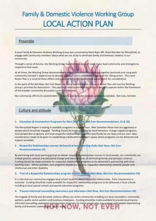 Family & Domestic Violence Working Group
LOCAL ACTION PLAN
A local Family & Domestic Violence Working Group was convened by Mark Ryan MP, State Member for Morayfield, to
engage with community members about what we can all do to eliminate family and domestic violence in our
community.
Through a series of forums, the Working Group has identified areas of need in our local community and strategies to
respond to that need.
At all times, the Working Group demonstrated a strong commitment to working together positively and using each
community member’s experiences to develop goodwill and a collaborative approach for taking action. This Local
Action Plan is a result of those efforts and is presented to the Queensland Government for consideration.
In the spirit of the Not Now, Not Ever Report by Dame Quentin Bryce, this Local Action Plan sets out the Working
Group’s priorities for local action. This approach reflects the Working Group’s desire to operate within the framework
of the broader community discussion currently underway.
Our community affirms its commitment that family and domestic violence is never acceptable. Not now, not ever.
1. Education & Intervention Programs for Men (Not Now, Not Ever Recommendations 15 & 39)
The Morayfield Region is lacking in available programs to support men. Men (whether those men are aggrieved or
perpetrators) should be engaged. Funding should be made available for local behaviour change support programs,
local perpetrator programs, and local respectful relationships programs specifically for our boys and our men. Also,
consideration needs to be given to establishing a dedicated local men’s space where programs can be delivered and
support provided.
2. Respectful Relationships courses delivered at local sporting clubs (Not Now, Not Ever
Recommendation 15)
By partnering with local sporting groups to deliver respectful relationships courses to local people, our community can
embed positive cultural and attitudinal change and own our vision of eliminating family and domestic violence.
Funding should be made available for respectful relationships programs to be delivered in partnership with local
sporting clubs. Where possible, such programs should also develop respectful relationships towards people with
intellectual and other disability.
3. Trial of a Respectful Relationships program in local schools (Not Now, Not Ever Recommendation 24)
It is vital that our community engages local school students about respectful relationships. Early intervention is
essential. Funding should be made available for respectful relationships programs to be delivered in local schools
including in local special schools and special education programs.
4. Trauma informed counselling awareness and education (Not Now, Not Ever Recommendation 49)
The tragedy of family and domestic violence affects our entire community including our local counsellors, community
workers, public sector workers and business employees. Funding should be made available to provide local trauma
informed counselling awareness and education programs for those people who may engage with people experiencing
family and domestic violence on a regular basis.
Culture and attitude
Preamble
 
