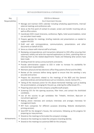 2
DETAILED PROFFESIONAL EXPERIENCE
Key
Responsibilities
CEO OFFICE MANAGER
EKUITY INVESTMENT HOLDING
Achievements
 Manage and maintain CEO’s calendar including scheduling appointments, internal/
external meetings and conference calls.
 Serve as the first point of contact to answer, screen and transfer incoming calls as
well as office visitors.
 Coordinate CEO’s travel itineraries, conference, flights, hotel accommodation, rental
car and other travel needs.
 Prepare agendas for meetings, briefing materials and presentations as needed to
support the CEO.
 Draft and edit correspondence, communications, presentations and other
documents on behalf of CEO.
 Serve as a liaison with internal staff at all levels.
 Reviewing correspondences and transactions delivered to CEO office ensuring their
systematic validity and write the required explanations on them, submitting them or
referring them to the related departments' heads and following what actions have
been made.
 Sending emails for various announcements and events.
 Provide administrative support to CEO in order to increase his availability for
executive level responsibilities.
 Maintains physical and two electronic office-filing systems (Portal and the DMS).
 Review all the contracts before being signed to ensure that the wording is very
accurate and correct.
 Prepare the documents related to the meetings of the BOD and the General
assembly (ordinary and extraordinary) such as invitations, record, memos ETC….
 Taking all the necessary action for the above-mentioned meetings such as booking
the accommodation, arranging for the pick-up, ordering the coffee break ETC….
 Preparing action plan for the company using Microsoft project.
 Screening CV's for the opening vacancies, filter them, and contact the shortlisted
candidates.
 Use all the sources to get candidates like "linkedin, Amcham, Bayt.com or
recruitment agencies”.
 Making phone interview and conducts interviews and arranges interviews for
management levels.
 RFP from companies for different purposes (branding, Website development,
printing services).
 Send RFP for the designer’s houses, the contractors, following up the progress for
preparing our new premises.
 Shared on the meetings to formulate the company's strategy.
 Shared on the meetings to create the company’s branding identity.
 Shared on the meetings to customize DMS for the company.
 