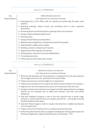 3
PREVIOUS EXPERIENCE
Key
Responsibilities
GM & COO ADMIN ASSISTANT
FIRST ARABIAN HOTELS AND RESORTS COMPANY
 Overseeing that all the Office staff are working and performing the given tasks
properly.
 Attending meetings, taking minutes and circulating them to their respective
destinations.
 Answering phones and directing them, greeting clients and customers.
 Acting as liaisons between departments.
 Planning events.
 Typing and distributing correspondence,
 Making travel arrangements, maintaining hard/soft filing system.
 Ordering office supplies when needed
 Handling customer complaints and inquiries.
 Organizing the GM’s agenda and calendar.
 Writing reports, Executive Summaries &Newsletters.
 Translating documents.
 Performing any other duties upon request.
PREVIOUS EXPERIENCE
Key
Responsibilities
ADMINISTRATION EXECUTIVE SECRETARY
FIRST ARABIAN HOTELS AND RESORTS COMPANY
 Write the job description for the employees in my department to be discussed with
the manager and then to be published on the public folder.
 Prepare the work plan and the budget of our department.
 Follow up the procedures for issuing all the diverse licenses related to the company.
 Organize any internal Company Events (such as the staff party, New Year eve).
 Charge to activate and implement any reward or benefit approved by the managing
director for any employee such as (Black berry devices, new lines, and mobile
allowance).
 Deal with Vodafone Company in case of any new required lines or points usage
demand, or transferring line from our company account Etc....and charge of issuing
monthly Vodafone claim report.
 Deal with Telecom Egypt in order to request new land lines or added new features
to our company lines.
 Prepare internal memorandum for our company land lines bills claim
 Performing administrative work as assigned: handling the mailing system,travel and
booking arrangements, organized special events and meetings... ETC).
 