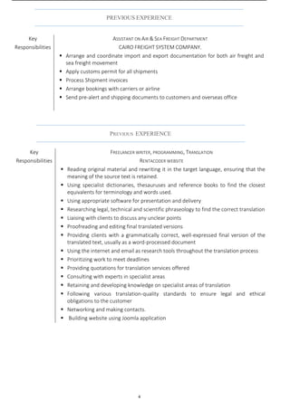 4
PREVIOUS EXPERIENCE
Key
Responsibilities
FREELANCER WRITER, PROGRAMMING, TRANSLATION
RENTACODER WEBSITE
 Reading original material and rewriting it in the target language, ensuring that the
meaning of the source text is retained.
 Using specialist dictionaries, thesauruses and reference books to find the closest
equivalents for terminology and words used.
 Using appropriate software for presentation and delivery
 Researching legal, technical and scientific phraseology to find the correct translation
 Liaising with clients to discuss any unclear points
 Proofreading and editing final translated versions
 Providing clients with a grammatically correct, well-expressed final version of the
translated text, usually as a word-processed document
 Using the internet and email as research tools throughout the translation process
 Prioritizing work to meet deadlines
 Providing quotations for translation services offered
 Consulting with experts in specialist areas
 Retaining and developing knowledge on specialist areas of translation
 Following various translation-quality standards to ensure legal and ethical
obligations to the customer
 Networking and making contacts.
 Building website using Joomla application
PREVIOUS EXPERIENCE
Key
Responsibilities
ASSISTANT ON AIR & SEA FREIGHT DEPARTMENT
CAIRO FREIGHT SYSTEM COMPANY.
 Arrange and coordinate import and export documentation for both air freight and
sea freight movement
 Apply customs permit for all shipments
 Process Shipment invoices
 Arrange bookings with carriers or airline
 Send pre-alert and shipping documents to customers and overseas office
 