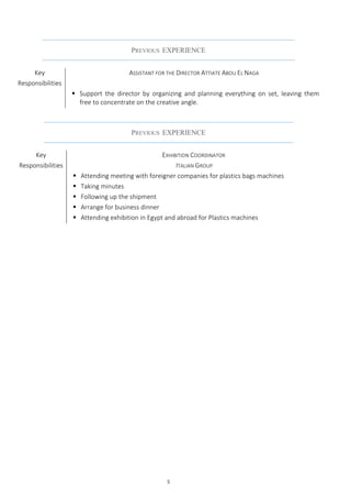 5
PREVIOUS EXPERIENCE
Key
Responsibilities
EXHIBITION COORDINATOR
ITALIAN GROUP
 Attending meeting with foreigner companies for plastics bags machines
 Taking minutes
 Following up the shipment
 Arrange for business dinner
 Attending exhibition in Egypt and abroad for Plastics machines
PREVIOUS EXPERIENCE
Key
Responsibilities
ASSISTANT FOR THE DIRECTOR ATTIATE ABOU EL NAGA
 Support the director by organizing and planning everything on set, leaving them
free to concentrate on the creative angle.
 