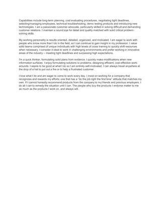 Capabilities include long-term planning, cost evaluating procedures, negotiating tight deadlines,
selecting/managing employees, technical troubleshooting, demo testing products and introducing new
technologies. I am a passionate customer advocate, particularly skilled in solving difficult and demanding
customer relations. I maintain a sound eye for detail and quality matched with solid critical problem-
solving skills.
My working personality is results oriented, detailed, organized, and motivated. I am eager to work with
people who know more than I do in the field, so I can continue to gain insight in my profession. I value
solid teams comprised of unique individuals with high levels of cross training to quickly shift resources
when necessary. I consider it ideal to work in challenging environments and prefer working in innovative
areas of the industry -- meeting tight deadlines and surpassing high expectations.
I'm a quick thinker, formulating solid plans from evidence. I quickly make modifications when new
information surfaces. I enjoy formulating solutions to problems; designing efficient, cost-effective work-
arounds. I aspire to be good at what I do so I am entirely self-motivated. I can always travel anywhere at
the drop of a hat to put out a fire or to help a frustrated customer.
I love what I do and am eager to come to work every day. I insist on working for a company that
recognizes and rewards my efforts; one that has a “do the job right the first time” attitude that matches my
own. If I cannot honestly recommend products from the company to my friends and previous employers, I
do all I can to remedy the situation until I can. The people who buy the products I endorse matter to me
as much as the products I work on, and always will.
 
