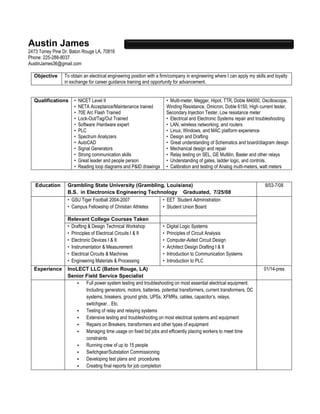 Austin James
2473 Torrey Pine Dr. Baton Rouge LA, 70816
Phone: 225-288-8037
AustinJames36@gmail.com
Objective To obtain an electrical engineering position with a firm/company in engineering where I can apply my skills and loyalty
in exchange for career guidance training and opportunity for advancement.
Qualifications • NICET Level II
• NETA Acceptance/Maintenance trained
• 70E Arc Flash Trained
• Lock-Out/Tag/Out Trained
• Software /Hardware expert
• PLC
• Spectrum Analyzers
• AutoCAD
• Signal Generators
• Strong communication skills
• Great leader and people person
• Reading loop diagrams and P&ID drawings
• Multi-meter, Megger, Hipot, TTR, Doble M4000, Oscilloscope,
Winding Resistance, Omicron, Doble 6150, High current tester,
Secondary Injection Tester, Low resistance meter
• Electrical and Electronic Systems repair and troubleshooting
• LAN, wireless networking, and routers
• Linux, Windows, and MAC platform experience
• Design and Drafting
• Great understanding of Schematics and board/diagram design
• Mechanical design and repair
• Relay testing on SEL, GE Multilin, Basler and other relays
• Understanding of gates, ladder logic, and controls.
• Calibration and testing of Analog multi-meters, watt meters
Education Grambling State University (Grambling, Louisiana)
B.S. in Electronics Engineering Technology Graduated, 7/25/08
8/03-7/08
• GSU Tiger Football 2004-2007
• Campus Fellowship of Christian Athletes
• EET Student Administration
• Student Union Board
Relevant College Courses Taken
• Drafting & Design Technical Workshop
• Principles of Electrical Circuits I & II
• Electronic Devices I & II
• Instrumentation & Measurement
• Electrical Circuits & Machines
• Engineering Materials & Processing
• Digital Logic Systems
• Principles of Circuit Analysis
• Computer-Aided Circuit Design
• Architect Design Drafting I & II
• Introduction to Communication Systems
• Introduction to PLC
Experience InoLECT LLC (Baton Rouge, LA)
Senior Field Service Specialist
01/14-pres
• Full power system testing and troubleshooting on most essential electrical equipment.
Including generators, motors, batteries, potential transformers, current transformers, DC
systems, breakers, ground grids, UPSs, XFMRs, cables, capacitor’s, relays,
switchgear…Etc.
• Testing of relay and relaying systems
• Extensive testing and troubleshooting on most electrical systems and equipment
• Repairs on Breakers, transformers and other types of equipment
• Managing time usage on fixed bid jobs and efficiently placing workers to meet time
constraints
• Running crew of up to 15 people
• Switchgear/Substation Commissioning
• Developing test plans and procedures
• Creating final reports for job completion
 