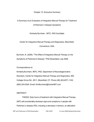 IMT and Parkinson s PhD Dissertation 158 of 467 © June 2006 Kimberly Burnham
Chapter 13: Executive Summary
A Summary of an Evaluation of Integrative Manual Therapy for Treatment
of Parkinson s Disease Symptoms
Kimberly Burnham , IMTC, PhD Candidate
Center for Integrative Manual Therapy and Diagnostics, Bloomfield,
Connecticut, USA.
Burnham, K. (2006). "The Effect of Integrative Manual Therapy on the
Symptoms of Parkinson's Disease." PhD Dissertation July 2006.
Correspondence to:
Kimberly Burnham, IMTC, PhD, Department of Neurodegenerative
Disorders, Center for Integrative Manual Therapy and Diagnostics, 800
Cottage Grove Rd., #211, Bloomfield, CT. Phone (86) 243-6571, FAX
(860) 243-5304, Email: KimBurnham@CenterIMT.com
ABSTRACT
THESIS: Sixty hours of treatment with Integrative Manual Therapy
(IMT) will considerably decrease signs and symptoms in people with
Parkinson s disease (PD), including a decrease in tremors, an alleviation
 
