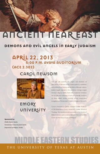 ANCIENT NEAR EAST
MIDDLE EASTERN STUDIES
t h e u n i v e r s i t y o f t e x a s at a u s t i n
APRIL 22, 2013
			 5:00 P.M.	AVAYA AUDITORIUM
(ACE 2.302)
This talk will examine the origins and functions of
speculation on demonic forces in early Judaism, a worldview
with profound and lasting cultural effects.Although rabbinic
Judaism largely rejected it, this worldview strongly shaped
Christian religious beliefs. And while modernist Christians
do not take the mythology of evil spirits literally, variations
on these beliefs remain common among conservative
evangelical and Pentecostal Christians throughout the world.
Carol A. Newsom is Charles Howard Candler Professor
of Old Testament at Emory University’s Candler School of
Theology. She recently served as president of the Society of
Biblical Literature and is a senior fellow at Emory University’s
Center for the Study of Law and Religion.
Sponsored by:
Middle Eastern Studies
Schusterman Center for Jewish Studies
Department of Religious Studies
CAROL NEWSOM
	
	
EMORY
UNIVERSITY
demons and evil angels in early judaism
 
