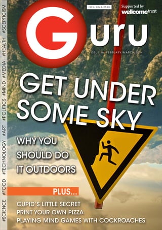 GET UNDER
SOME SKY
CUPID’S LITTLE SECRET
PRINT YOUR OWN PIZZA
PLAYING MIND GAMES WITH COCKROACHES
WHY YOU
SHOULD DO
IT OUTDOORS
• FEBRUARY/MARCH 2014ISSUE 16
I S S N 2 0 4 8 - 2 5 9 0
PLUS...
#SCIENCE#FOOD#TECHNOLOGY#ART#POLITICS#MIND#MEDIA#HEALTH#SCEPTICISM
I S S N 2 0 4 8 - 2 5 9 0
 