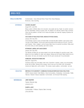 BREA RICE
SKILLS & ABILITIES Communication, Excel, Microsoft Word, Power Point, News Releases,
Brochures, video recording.
EXPERIENCE CASHIER, WALMART
{August 2014- June 2015}
Being a cashier at Walmart allows me to encounter many people each day. Taught me customer serviceis
the main responsibility working at a grocery store. The objective is to make the customer happy at all times.
If they have any problems I am there to try to resolve the problem and make their shopping experience the
best possible.
VICE CHAIR OF PUBLIC RELATIONS, UNION ACTIVITIES COUNCIL
{January 2015- May 2015}
Union Activities Council is a group at Emporia State University that allows students to get involved. As the
vicechair of Public Relations, my job was to assist and promote all the events put on by UAC. To do this I
used Facebook, Twitter, Instagram, and the Emporia State’s Buzz-In to promote the activities. Writing about
the events coming, as well as uploading past events’ success.
INTERNSHIP, LIBERAL ARTS AND SCIENCE
{January 2015- May 2015}
The internship for liberal arts and science required me to write news releases for upcoming events. It also
allowed me to have deadlines for certain news releases. Making sure the Emporia States website had up to
date pictures, font sizes, and corrected any errors from the past, was also part of my job description.
HOMECARE, ASSOCIATED HOMECARE
{May 2014- August 2014}
Homecare is taking care of the elderly at their home. Assist them in cleaning, cooking, and communicating
all day with my clients. Working for this company I had to come out of my comfort zone. Givingclients
showers and helping them use the restroom. This company requires patience, communication, and care.
EDUCATION EMPORIA STATEUNIVERSITY-COMMUNICATION MAJOR EMPHASIS PUBLIC RELATIONS
2.9GPA, Classes included: Public Relations, Mass Communications, Broadcasting, Communication, Reality
Television, Research Analysis, Organization Communication, and Advanced Public Speaking.
REFERENCES JANE SQUIRES
Teacher, Eldorado High
(316) 621-0171
SHERYL LIDZY
Communication Professor, Emporia State University
(270)-293-0709
 