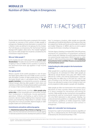 MODULE 23
PART 1: FACT SHEET
1
The fact sheet is the first of four parts contained in this module.
It provides an overview of the nutrition of older people in
emergencies. Detailed technical information is covered in Part
2. Words in italics are defined in the glossary for this module.
The Full Glossary accompanying the Harmonised Training
Package (HTP) explains other terms. This module highlights
key issues for older people that should be considered by the
humanitarian response clusters.
Who are“older people”?
In this module, the term“older people” refers to people aged
50 and above.This takes into account the social construction
of ageing in low to middle income countries in contrast to
the retirement-from-work age applied in high income
countries.
Our ageing world
Almost a quarter of the world’s population is over 50 years
old. Rapid ageing affects low and middle income countries,
with the largest numbers of older people living in Asia, and
the fastest growth rates in sub-Saharan Africa. This demo-
graphic transition is accompanied by economic, social and
cultural changes affecting older people in both urban and
rural areas, as well as by changing disease patterns, particularly
an increase in Non-Communicable Diseases (NCDs).
In low and middle-income countries, older people play
active roles in their households and communities, through
their involvement in livelihoods, income generation,
agriculture, childcare and feeding; as well as family and
economic decision-making. Making these important contri-
butions and maintaining independence in activities1
of daily
living (ADLs) for as long as possible, depends largely on older
people’s health and nutritional status.
Commitments and policies addressing ageing
TheMadridInternationalPlanofActiononAgeing(MIPAA),
2002, is the first international commitment to include ageing
in national social and economic development policies. It states
Nutrition of Older People in Emergencies
1
Activities of Daily Living are: bathing, getting dressed, transferring from bed to chair or from the floor, using the toilet and being continent, without assistance or
supports – also described as functional ability.
that: “in emergency situations, older people are especially
vulnerable and should be identified as such because they may
be isolated from family and friends and less able to find food
and shelter.” (Objective 2). MIPAA calls for an end to ageism
and age discrimination, including in emergencies.
TheInter-AgencyStandingCommittee(IASC)(theUN’sprimary
mechanism for coordination of humanitarian assistance)
works closely with HelpAge, the world’s leading international
non-governmental organisation (INGO) focused on older
people. In 2008, they jointly produced the “IASC Guidelines:
HumanitarianActionandOlderPersons:anessentialbrief
for humanitarian actors”.
Underfunding for older people in the humanitarian
response
Older people form a significant proportion of those affected
by emergencies. An estimated 26 million older people are
affected by natural disasters every year, with millions more
affected by conflict and internal displacement. However,
funding does not reflect this. In 2010 and 2011 only 0.7 per
cent of funding to the UN Flash and Consolidated Appeals
Process was allocated to projects that included at least one
activity targeted at older people or people with disabilities.
Older people are often not mentioned in the nutrition policy
documents of many countries where emergencies occur,
or in donor strategies for interventions and training for
nutrition. Older people are also missing from most guidelines
and protocols used by humanitarian response agencies.
The only INGO dedicated to older people, HelpAge, has
produced practical guidelines on dealing with older people
in emergencies: guidelines on shelter programmes, health
interventions, livelihood, protection and nutrition in
emergencies.
Rights of a‘vulnerable’but missing group
Everyone has a right to humanitarian assistance, regardless of
age. This is underpinned by the UN Principle of Impartiality,
endorsed by the UN General Assembly in 1991.
HTP, Version 2, 2011, Module 23, Nutrition of older people in emergencies, Version 1, 2013
 