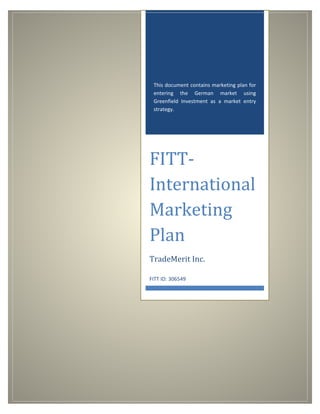 This document contains marketing plan for
entering the German market using
Greenfield Investment as a market entry
strategy.
FITT-
International
Marketing
Plan
TradeMerit Inc.
FITT ID: 306549
 