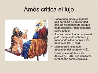 Amós critica el lujo
• Sobre todo, porque suponía
una carencia de solidaridad
con las aflicciones de los que
nada poseían. Amós denuncia
sobre todo a:
• Jueces que actuaban contra el
justo, aceptando sobornos y
mandando a los pobres a los
tribunales (cf. 5, 7ss).
• Mercaderes ricos que
abusaban del pobre (8, 4-6).
• Ricos que oprimían a los
débiles (2, 6-8). Los deudores
terminaban como esclavos.
 