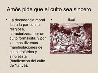Amós pide que el culto sea sincero
• La decadencia moral
iba a la par con la
religiosa,
caracterizada por un
culto formalista, y por
las más diversas
manifestaciones de
culto idolátrico y
sincretista
(baalización del culto
de Yahvé).
• Baal
 