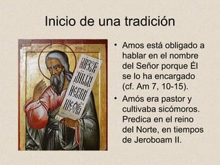 Inicio de una tradición
• Amos está obligado a
hablar en el nombre
del Señor porque Él
se lo ha encargado
(cf. Am 7, 10-15).
• Amós era pastor y
cultivaba sicómoros.
Predica en el reino
del Norte, en tiempos
de Jeroboam II.
 