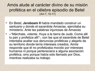 Amós alude al carácter divino de su misión
profética en el célebre episodio de Betel
(Am 7, 10-17)
• En Betel, Jeroboam II había mandado construir un
santuario y donde el sacerdote Amasías, ejercitaba su
ministerio. Ante las palabras injuriosas de Amasías
• –“Márchate, vidente. Huye a la tierra de Judá. Come allí
tu pan y profetiza allí”-, con las que el sacerdote de Betel
intentaba acallar sus denuncias proféticas y alejarlo de
su territorio donde tenía intereses creados, Amós
responde que él no profetizaba movido por intereses
humanos ni porque perteneciera a alguna asociación
profética, sino porque había sido llamado por Dios,
mientras realizaba su trabajo.
 
