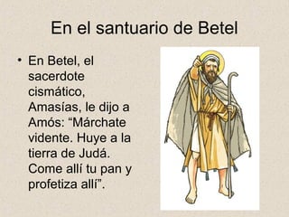 En el santuario de Betel
• En Betel, el
sacerdote
cismático,
Amasías, le dijo a
Amós: “Márchate
vidente. Huye a la
tierra de Judá.
Come allí tu pan y
profetiza allí”.
 