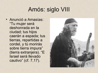 Amós: siglo VIII
• Anunció a Amasías:
“Tu mujer será
deshonrada en la
ciudad; tus hijos
caerán a espada; tus
tierras, repartidas a
cordel, y tú morirás
sobre tierra impura”
(tierra extranjera). “E
Israel será llevado
cautivo” (cf. 7,17).
 