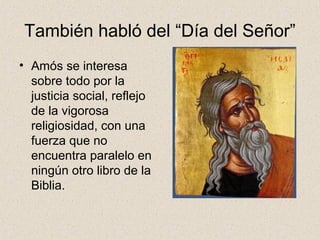 También habló del “Día del Señor”
• Amós se interesa
sobre todo por la
justicia social, reflejo
de la vigorosa
religiosidad, con una
fuerza que no
encuentra paralelo en
ningún otro libro de la
Biblia.
 