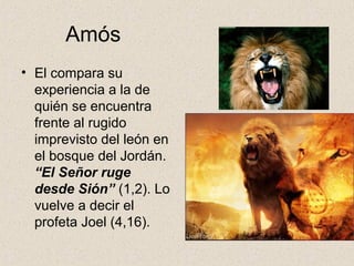 Amós
• El compara su
experiencia a la de
quién se encuentra
frente al rugido
imprevisto del león en
el bosque del Jordán.
“El Señor ruge
desde Sión” (1,2). Lo
vuelve a decir el
profeta Joel (4,16).
 