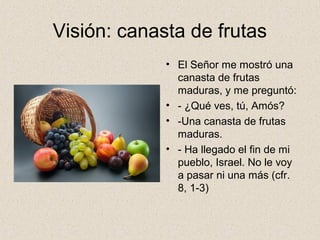 Visión: canasta de frutas
• El Señor me mostró una
canasta de frutas
maduras, y me preguntó:
• - ¿Qué ves, tú, Amós?
• -Una canasta de frutas
maduras.
• - Ha llegado el fin de mi
pueblo, Israel. No le voy
a pasar ni una más (cfr.
8, 1-3)
 