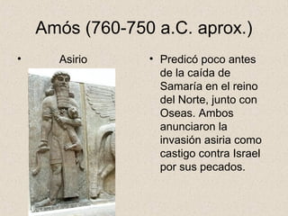 Amós (760-750 a.C. aprox.)
• Asirio • Predicó poco antes
de la caída de
Samaría en el reino
del Norte, junto con
Oseas. Ambos
anunciaron la
invasión asiria como
castigo contra Israel
por sus pecados.
 