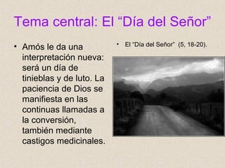 Tema central: El “Día del Señor”
• Amós le da una
interpretación nueva:
será un día de
tinieblas y de luto. La
paciencia de Dios se
manifiesta en las
continuas llamadas a
la conversión,
también mediante
castigos medicinales.
• El “Día del Señor” (5, 18-20).
 