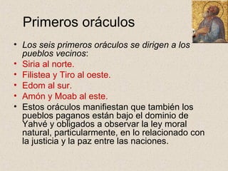 Primeros oráculos
• Los seis primeros oráculos se dirigen a los
pueblos vecinos:
• Siria al norte.
• Filistea y Tiro al oeste.
• Edom al sur.
• Amón y Moab al este.
• Estos oráculos manifiestan que también los
pueblos paganos están bajo el dominio de
Yahvé y obligados a observar la ley moral
natural, particularmente, en lo relacionado con
la justicia y la paz entre las naciones.
 