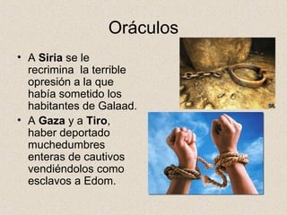 Oráculos
• A Siria se le
recrimina la terrible
opresión a la que
había sometido los
habitantes de Galaad.
• A Gaza y a Tiro,
haber deportado
muchedumbres
enteras de cautivos
vendiéndolos como
esclavos a Edom.
 