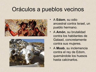 Oráculos a pueblos vecinos
• A Edom, su odio
ancestral contra Israel, un
pueblo hermano.
• A Amón, su brutalidad
contra los habitantes de
Galaad, concretamente
contra sus mujeres.
• A Moab, su inclemencia
contra el rey de Edom,
quemándole los huesos
hasta calcinarlos.
 