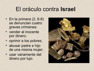 El oráculo contra Israel
• En la primera (2, 6-8)
se denuncian cuatro
graves crímenes:
• vender al inocente
por dinero;
• oprimir a los pobres;
• abusar padre e hijo
de una misma mujer;
• usar vanamente del
dinero por lujo.
 