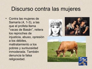 Discurso contra las mujeres
• Contra las mujeres de
Samaría (4, 1-3), a las
que el profeta llama
“vacas de Basán”, reitera
los reproches de
injusticia, abuso, opresión
a los débiles,
maltratamiento a los
pobres y suntuosidad
inmoderada. También
denuncia la falsa
religiosidad.
 